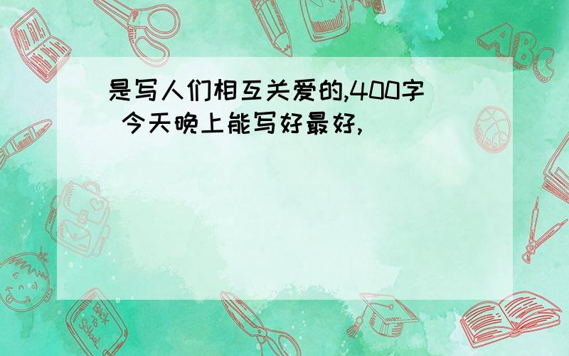 是写人们相互关爱的,400字 今天晚上能写好最好,