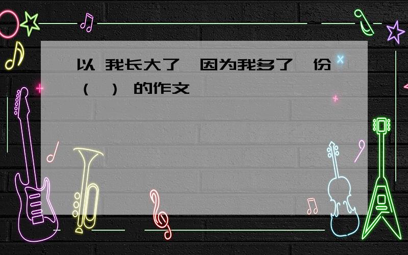 以 我长大了,因为我多了一份（ ） 的作文