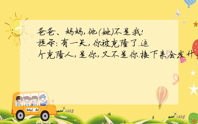 爸爸、妈妈,他（她）不是我!提示：有一天,你被克隆了.这个克隆人,是你,又不是你.接下来会发什么事情呢?写下来.要求：篇幅不少于400字.注意想象合理,语句通顺