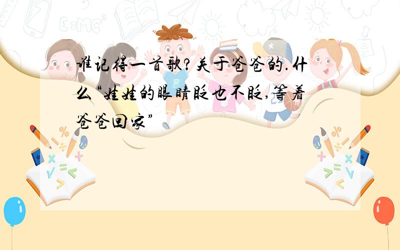 谁记得一首歌?关于爸爸的.什么“娃娃的眼睛眨也不眨,等着爸爸回家”