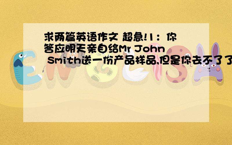 求两篇英语作文 超急!1：你答应明天亲自给Mr John Smith送一份产品样品,但是你去不了了,因为你要参加一个会议.请结合以下3点写一封E-mail.1）对改变计划表示歉意2）解释改变计划的理由3)告诉