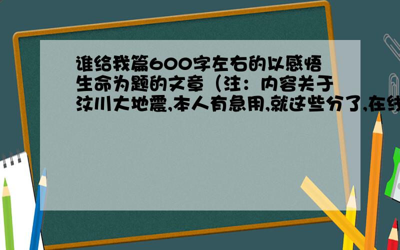 谁给我篇600字左右的以感悟生命为题的文章（注：内容关于汶川大地震,本人有急用,就这些分了,在线等）如题