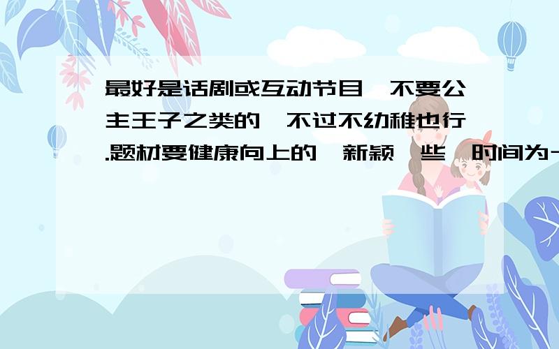 最好是话剧或互动节目,不要公主王子之类的,不过不幼稚也行.题材要健康向上的,新颖一些,时间为十分钟左右.如果好的话会加分的,thanks!