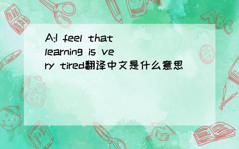 A:I feel that learning is very tired翻译中文是什么意思