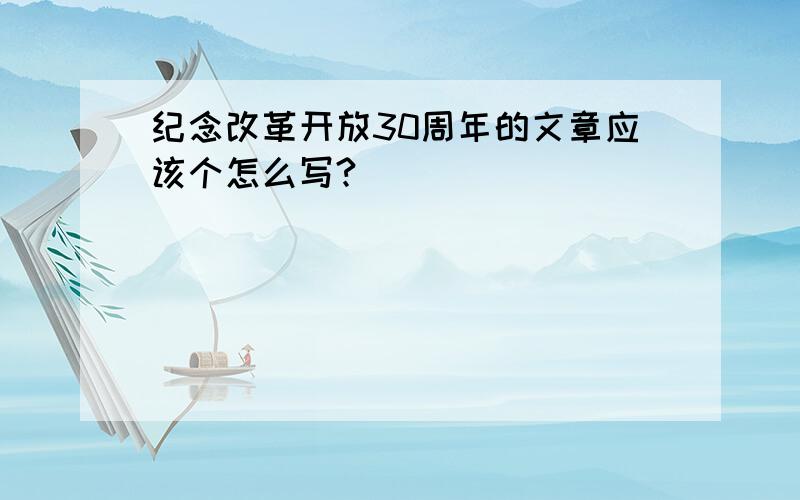 纪念改革开放30周年的文章应该个怎么写?