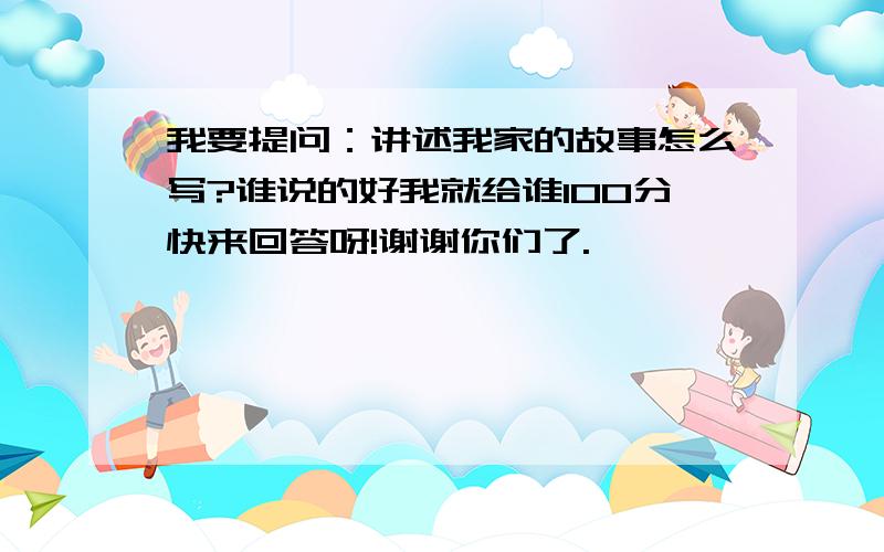 我要提问：讲述我家的故事怎么写?谁说的好我就给谁100分快来回答呀!谢谢你们了.