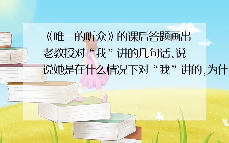 《唯一的听众》的课后答题画出老教授对“我”讲的几句话,说说她是在什么情况下对“我”讲的,为什么这样讲.