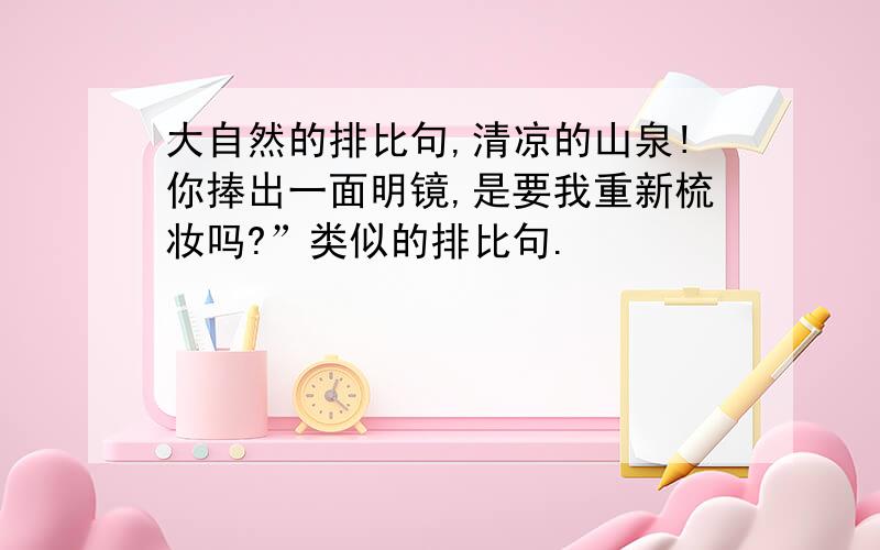 大自然的排比句,清凉的山泉!你捧出一面明镜,是要我重新梳妆吗?”类似的排比句.