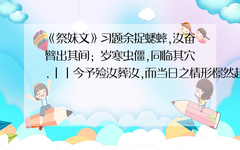 《祭妹文》习题余捉蟋蟀,汝奋臂出其间；岁寒虫僵,同临其穴.||今予殓汝葬汝,而当日之情形憬然赴目.予九岁,憩书斋,汝梳双髻,披单缣来,温《缁衣》一章.适先生户入,闻两童子音琅琅然,不觉