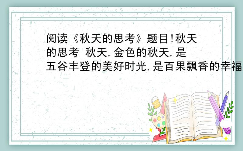 阅读《秋天的思考》题目!秋天的思考 秋天,金色的秋天,是五谷丰登的美好时光,是百果飘香的幸福日子.走进银镰翻搅金波的稻田谷地,你可能会想到这丰硕成果得来不易.那犁翻曙光、耧摇夜