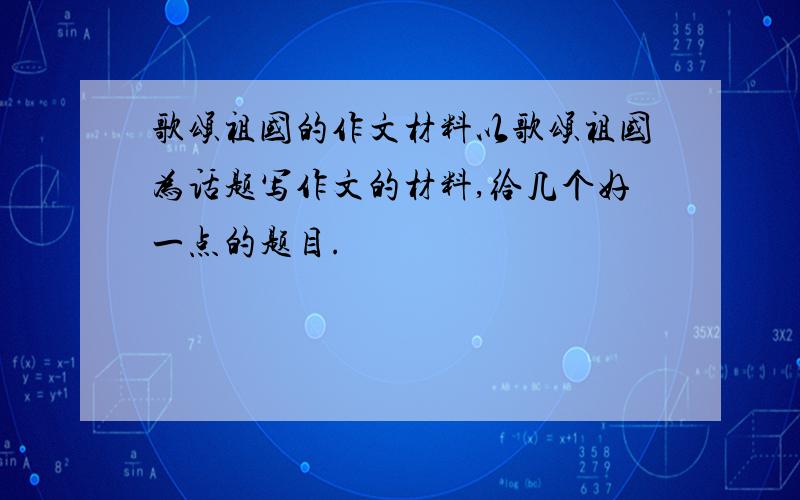 歌颂祖国的作文材料以歌颂祖国为话题写作文的材料,给几个好一点的题目.