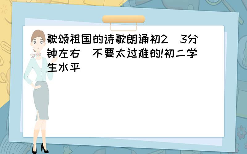 歌颂祖国的诗歌朗诵初2(3分钟左右)不要太过难的!初二学生水平