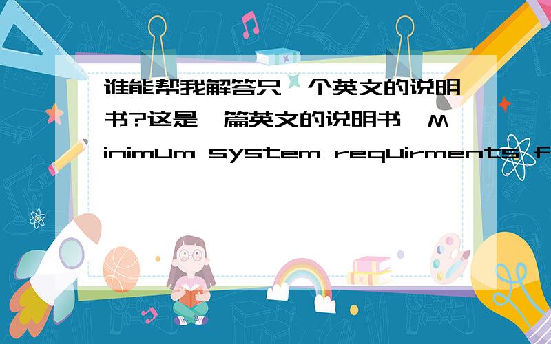 谁能帮我解答只一个英文的说明书?这是一篇英文的说明书,Minimum system requirments for PC1.Pntium processor or equivalant(100 MHz minimum)2.16 MB RAM minimum(32 MB recomended)3.800*600 monitor scren size set to display 16-bit col