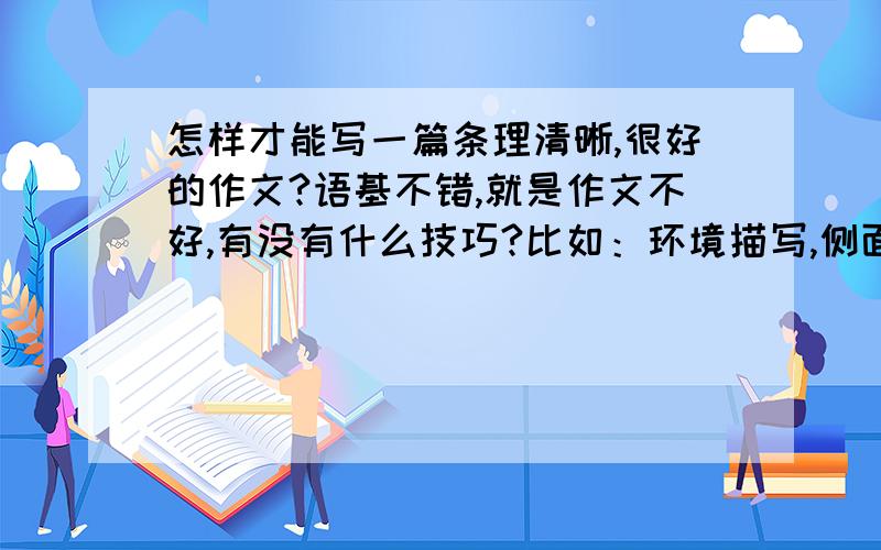 怎样才能写一篇条理清晰,很好的作文?语基不错,就是作文不好,有没有什么技巧?比如：环境描写,侧面描写,正面描写等.谢咯最好不要离题