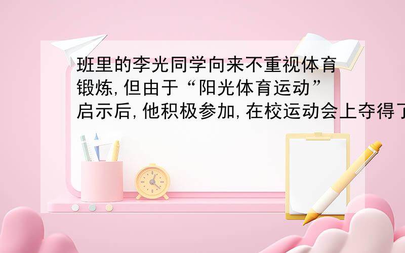 班里的李光同学向来不重视体育锻炼,但由于“阳光体育运动”启示后,他积极参加,在校运动会上夺得了100米