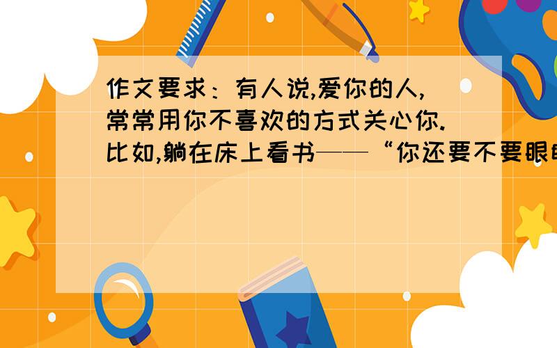 作文要求：有人说,爱你的人,常常用你不喜欢的方式关心你.比如,躺在床上看书——“你还要不要眼睛?”；邀好友上网——“网吧不是好地方,别去!”.你真的不喜欢这些方式,可你能说这些不