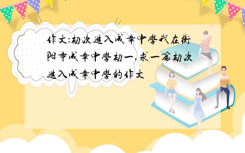 作文：初次进入成章中学我在衡阳市成章中学初一,求一篇初次进入成章中学的作文