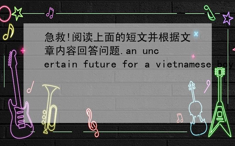 急救!阅读上面的短文并根据文章内容回答问题.an uncertain future for a vietnamese boy chau van loc came to the united states in 1998 from vietnam.his first impression of the united states was very positive.he felt that this new envir