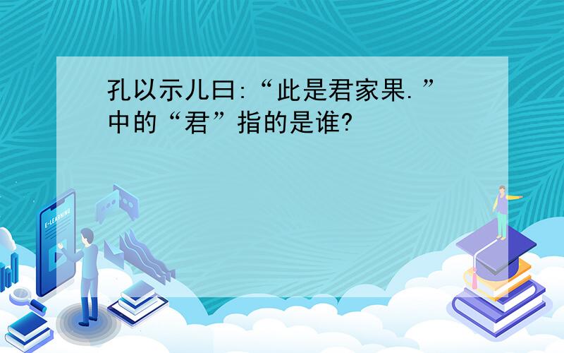 孔以示儿曰:“此是君家果.”中的“君”指的是谁?