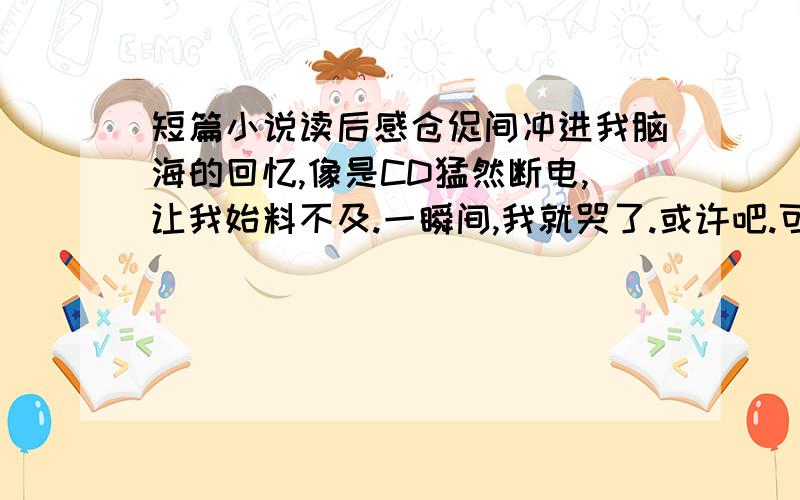 短篇小说读后感仓促间冲进我脑海的回忆,像是CD猛然断电,让我始料不及.一瞬间,我就哭了.或许吧.可是,我为什么要哭呢?眼泪像座小小的坟墓,埋葬了我的十八岁,埋葬了我一去不返的青春.想起