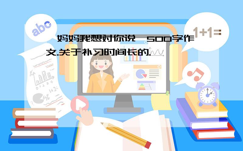 《妈妈我想对你说》500字作文.关于补习时间长的.