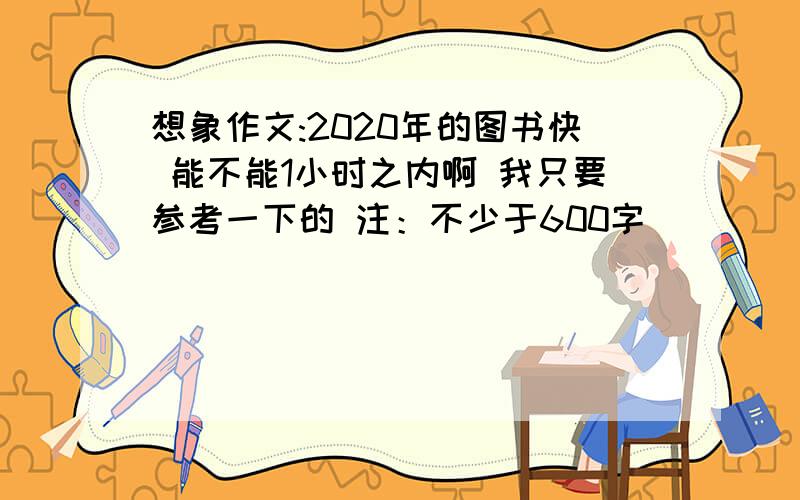 想象作文:2020年的图书快 能不能1小时之内啊 我只要参考一下的 注：不少于600字