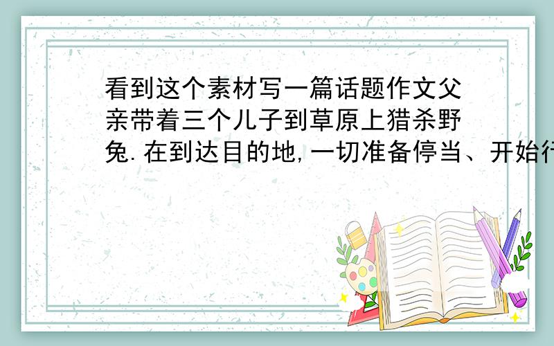 看到这个素材写一篇话题作文父亲带着三个儿子到草原上猎杀野兔.在到达目的地,一切准备停当、开始行动之前,父亲向三个儿子提出了一个问题：“你看到了什么呢?”老大回答道：“我看到