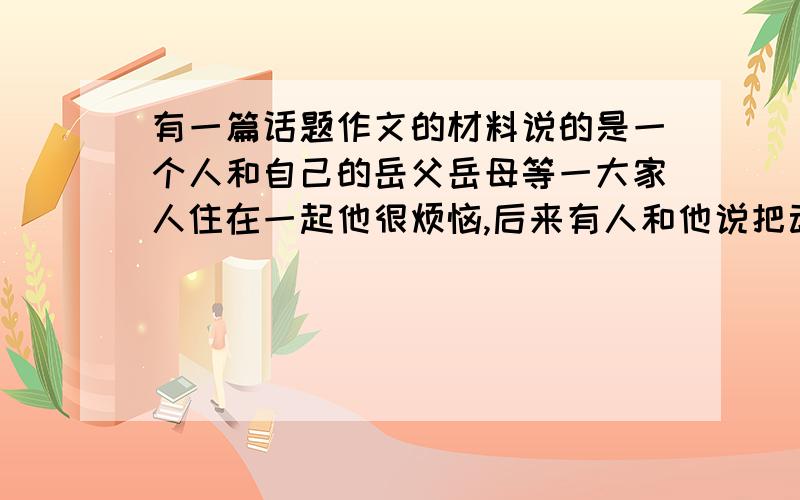 有一篇话题作文的材料说的是一个人和自己的岳父岳母等一大家人住在一起他很烦恼,后来有人和他说把动物放进自己的房间,他觉得人生更无希望了,后来那个人又建议把动物拿出房间,他一下