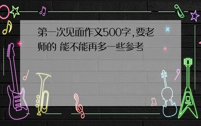 第一次见面作文500字,要老师的 能不能再多一些参考