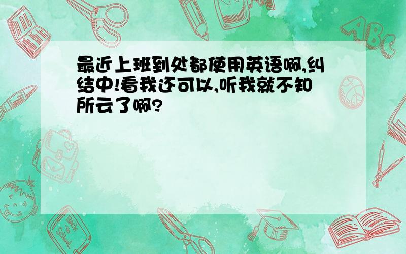 最近上班到处都使用英语啊,纠结中!看我还可以,听我就不知所云了啊?