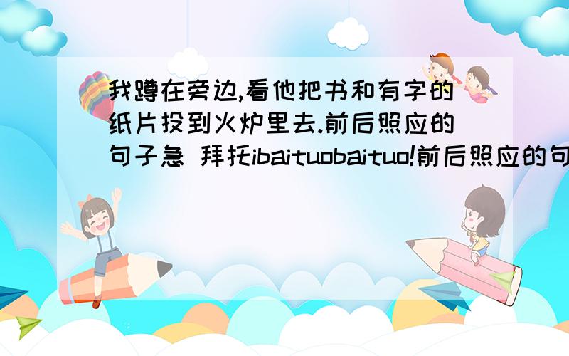 我蹲在旁边,看他把书和有字的纸片投到火炉里去.前后照应的句子急 拜托ibaituobaituo!前后照应的句子 我不懂才问你们啊！