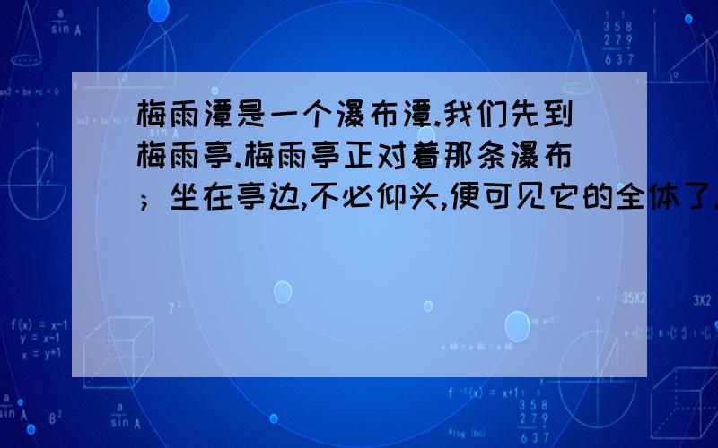 梅雨潭是一个瀑布潭.我们先到梅雨亭.梅雨亭正对着那条瀑布；坐在亭边,不必仰头,便可见它的全体了.亭下深深的便是梅雨潭.这个亭踞在突出的一角的岩石上,上下都空空儿的；仿佛一只苍鹰