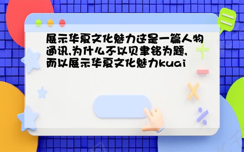 展示华夏文化魅力这是一篇人物通讯,为什么不以贝聿铭为题,而以展示华夏文化魅力kuai