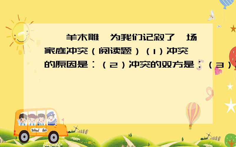 《羚羊木雕》为我们记叙了一场家庭冲突（阅读题）（1）冲突的原因是：（2）冲突的双方是：（3）冲突的焦点是：（4）冲突的结果是：