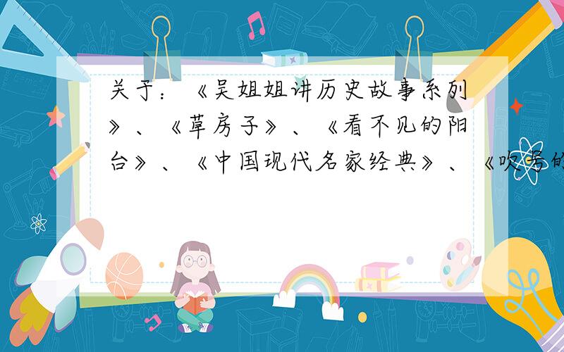 关于：《吴姐姐讲历史故事系列》、《草房子》、《看不见的阳台》、《中国现代名家经典》、《吹号的小天鹅》、《现代广场的蟋蟀》、《林格轮的作品》、《爱的教育》、《中国古典四