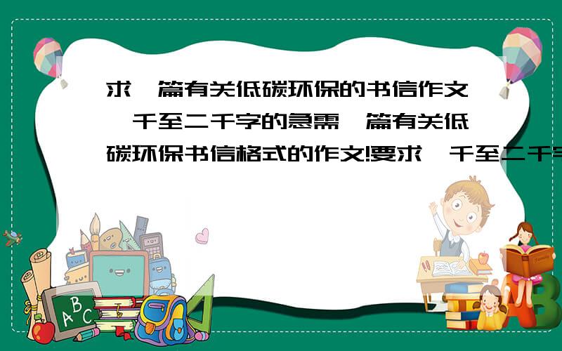 求一篇有关低碳环保的书信作文一千至二千字的急需一篇有关低碳环保书信格式的作文!要求一千至二千字!嗯,不是要英文版的!中文的就可以了.