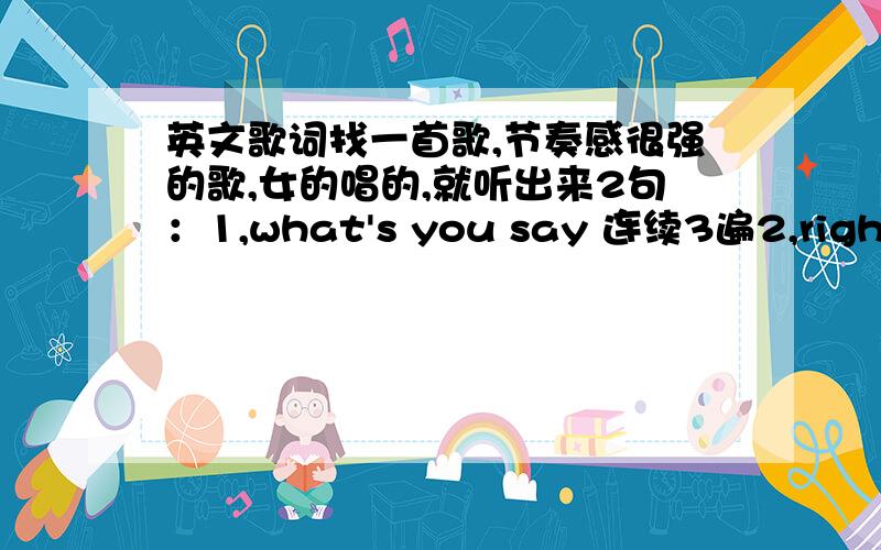 英文歌词找一首歌,节奏感很强的歌,女的唱的,就听出来2句：1,what's you say 连续3遍2,right way