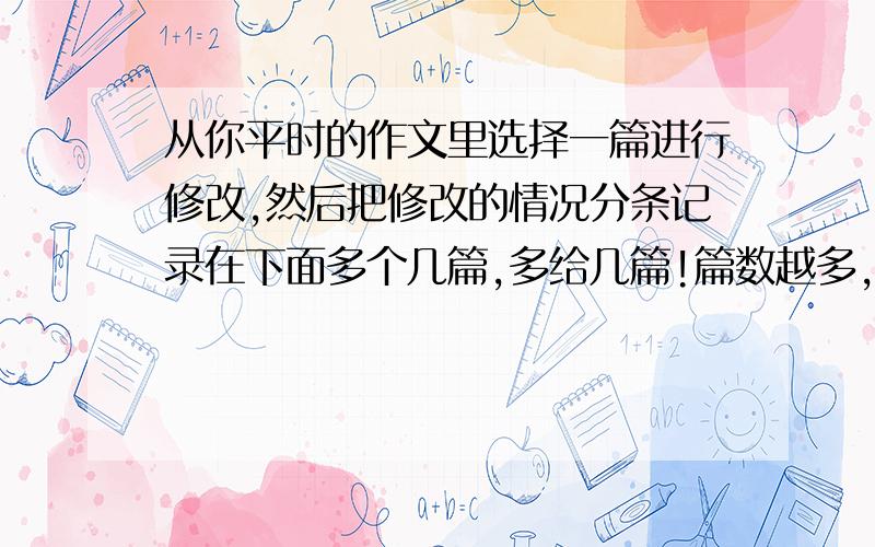 从你平时的作文里选择一篇进行修改,然后把修改的情况分条记录在下面多个几篇,多给几篇!篇数越多,写的越好,赏分越多!