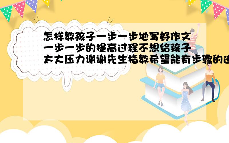 怎样教孩子一步一步地写好作文一步一步的提高过程不想给孩子太大压力谢谢先生指教希望能有步骤的进行方式，如先用字组词，再用词造句，再看图写话，再组句成段......反正循序渐进的