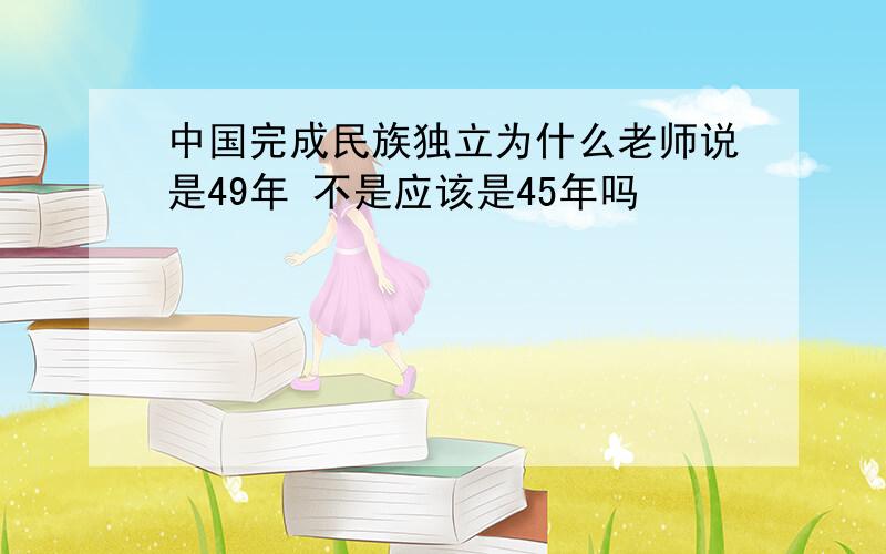 中国完成民族独立为什么老师说是49年 不是应该是45年吗