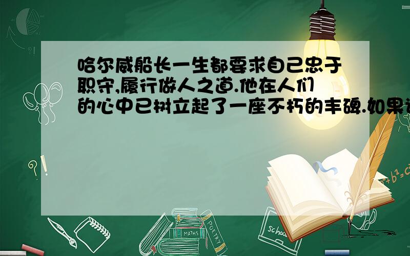 哈尔威船长一生都要求自己忠于职守,履行做人之道.他在人们的心中已树立起了一座不朽的丰碑.如果请你为这座丰碑题写碑文,你会写些什么?