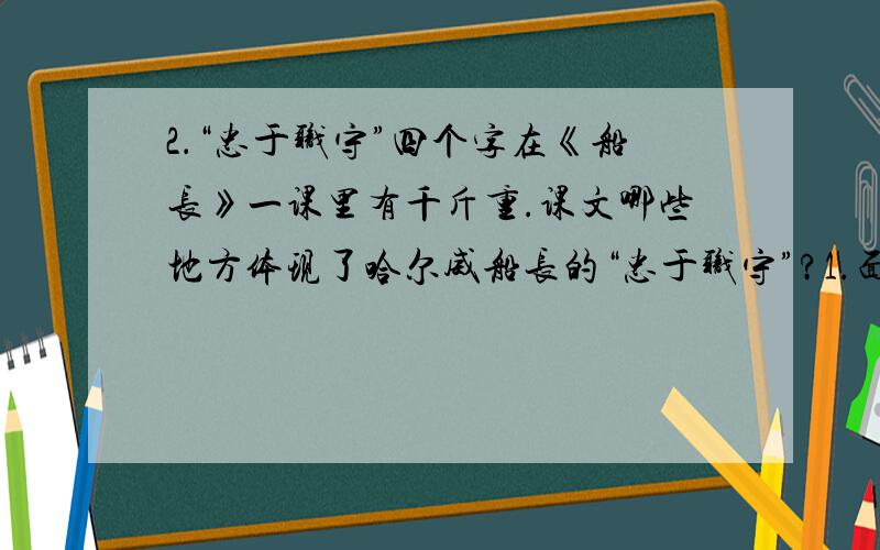 2．“忠于职守”四个字在《船长》一课里有千斤重.课文哪些地方体现了哈尔威船长的“忠于职守”?1.面对死亡,他又一次运用了成为一名英雄的权利.[从这句话中你从中读懂了什么?]第一题可