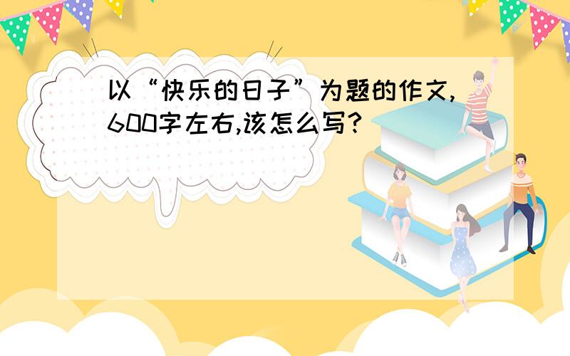 以“快乐的日子”为题的作文,600字左右,该怎么写?