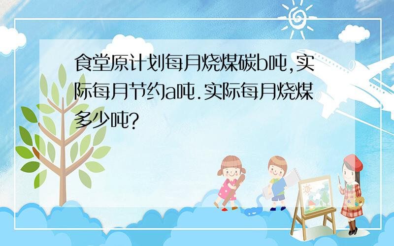 食堂原计划每月烧煤碳b吨,实际每月节约a吨.实际每月烧煤多少吨?