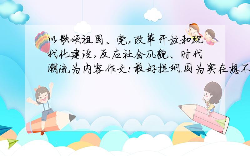 以歌颂祖国、党,改革开放和现代化建设,反应社会风貌、时代潮流为内容作文!最好提纲.因为实在想不到怎么写,3月1日要上交～