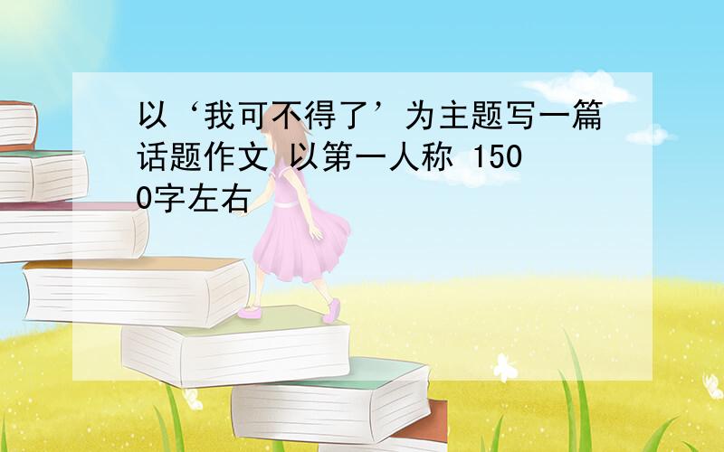 以‘我可不得了’为主题写一篇话题作文 以第一人称 1500字左右