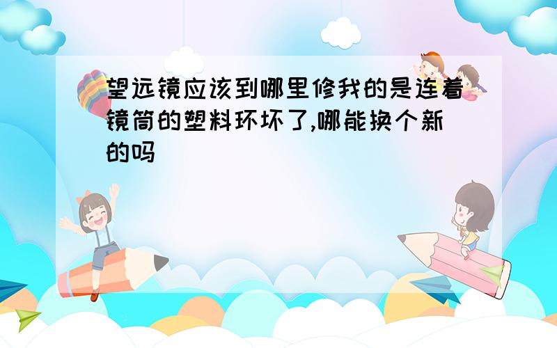 望远镜应该到哪里修我的是连着镜筒的塑料环坏了,哪能换个新的吗