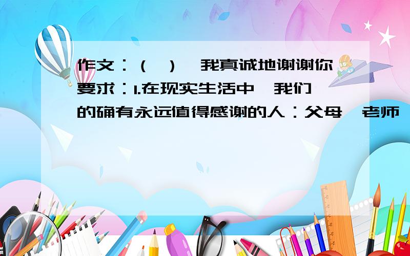 作文：（ ）,我真诚地谢谢你要求：1.在现实生活中,我们的确有永远值得感谢的人：父母、老师、同学、朋友、亲人、.请思考后在括号里填上你最想感谢的人,然后作文.2.要抓住主要特征来表