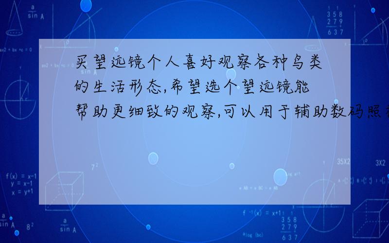 买望远镜个人喜好观察各种鸟类的生活形态,希望选个望远镜能帮助更细致的观察,可以用于辅助数码照相机拍摄的那种.希望达人们推荐个性价比好点的.价格相对低点 效果相对好点.可以说说