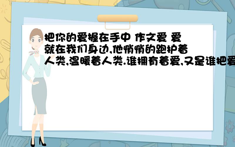 把你的爱握在手中 作文爱 爱就在我们身边,他悄悄的跑护着人类,温暖着人类.谁拥有着爱,又是谁把爱深深的所在心中.把爱握在手中的人,他们每一个人心中都是无比纯洁善良,他们总是在默默